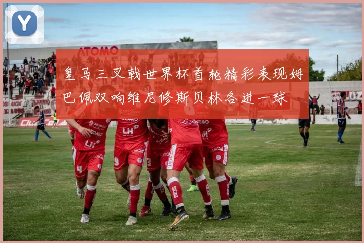 皇马三叉戟世界杯首轮精彩表现姆巴佩双响维尼修斯贝林各进一球
